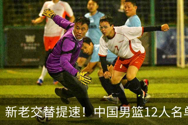新老交替提速！中国男篮12人名单公布，王俊杰杨瀚森领衔，徐昕首秀