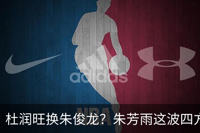 杜润旺换朱俊龙？朱芳雨这波四方大交易要是成了，CBA太疯狂