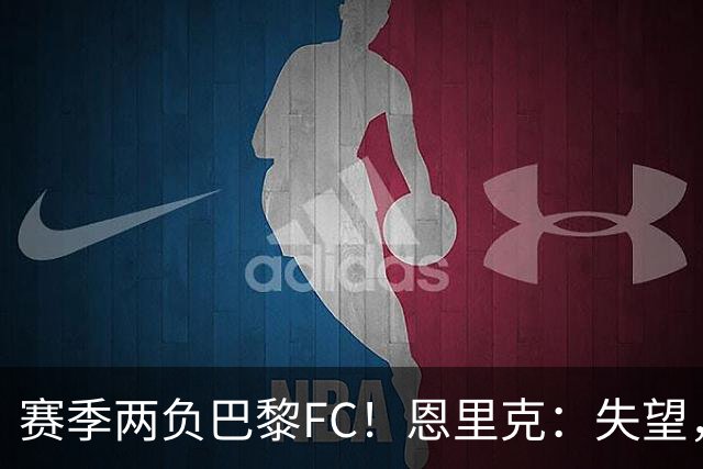 赛季两负巴黎FC！恩里克：失望，欧冠决赛还有十几天状态却这么差